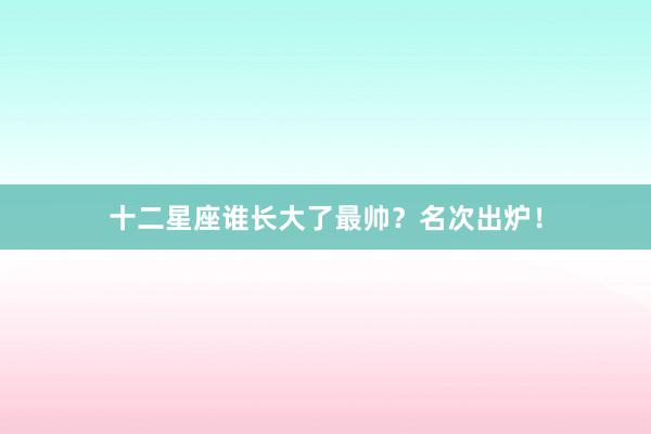 十二星座谁长大了最帅？名次出炉！